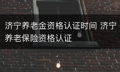 济宁养老金资格认证时间 济宁养老保险资格认证