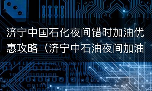 济宁中国石化夜间错时加油优惠攻略（济宁中石油夜间加油优惠）