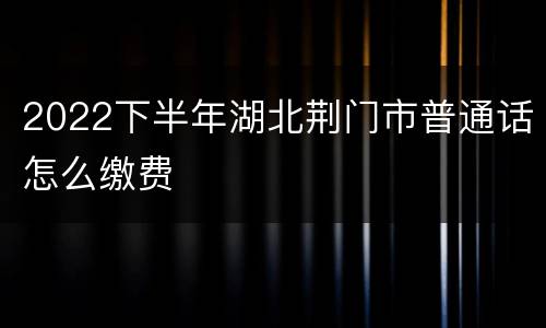 2022下半年湖北荆门市普通话怎么缴费