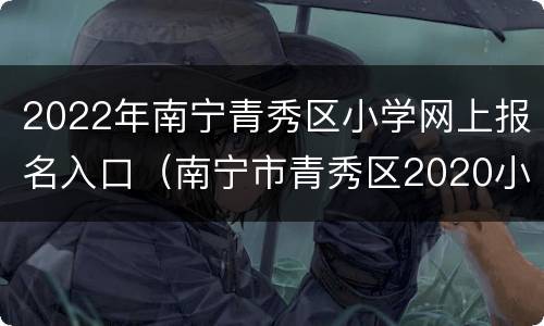 2022年南宁青秀区小学网上报名入口（南宁市青秀区2020小学摸底报名）