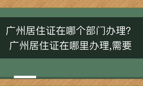 广州居住证在哪个部门办理？ 广州居住证在哪里办理,需要什么证件