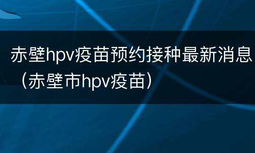 赤壁hpv疫苗预约接种最新消息（赤壁市hpv疫苗）
