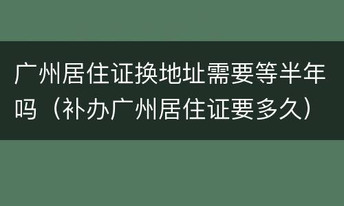 广州居住证换地址需要等半年吗（补办广州居住证要多久）