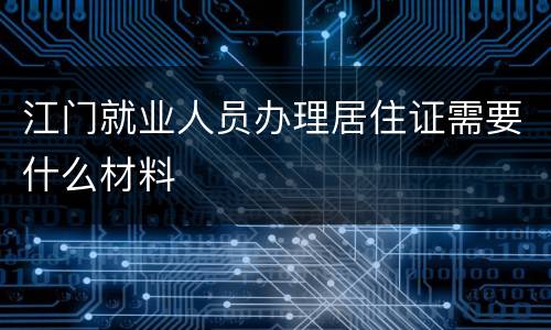 江门就业人员办理居住证需要什么材料