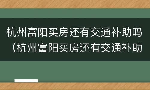 杭州富阳买房还有交通补助吗（杭州富阳买房还有交通补助吗多少钱）