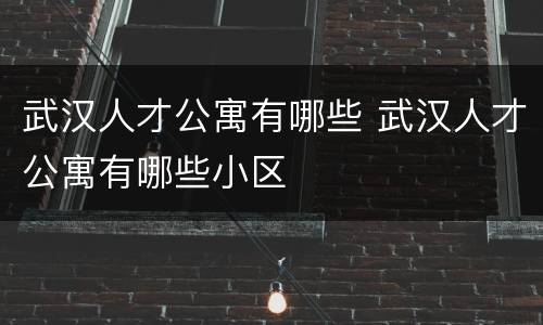 武汉人才公寓有哪些 武汉人才公寓有哪些小区