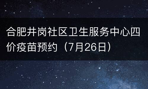 合肥井岗社区卫生服务中心四价疫苗预约（7月26日）