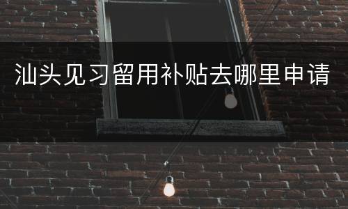 汕头见习留用补贴去哪里申请