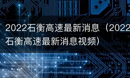 2022石衡高速最新消息（2022石衡高速最新消息视频）