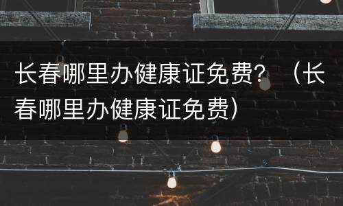 长春哪里办健康证免费？（长春哪里办健康证免费）