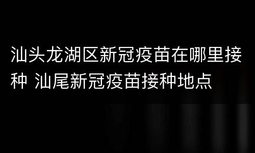 汕头龙湖区新冠疫苗在哪里接种 汕尾新冠疫苗接种地点