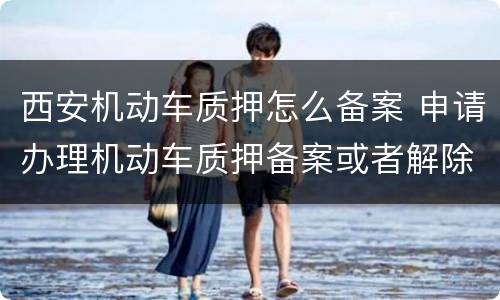 西安机动车质押怎么备案 申请办理机动车质押备案或者解除