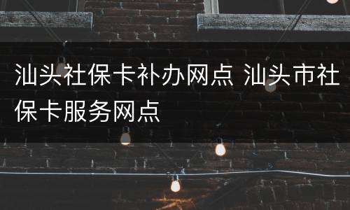 汕头社保卡补办网点 汕头市社保卡服务网点