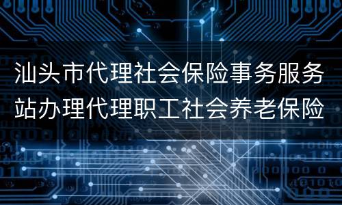 汕头市代理社会保险事务服务站办理代理职工社会养老保险关系须知