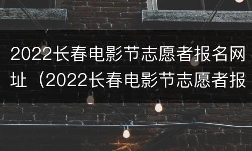 2022长春电影节志愿者报名网址（2022长春电影节志愿者报名网址进不去）