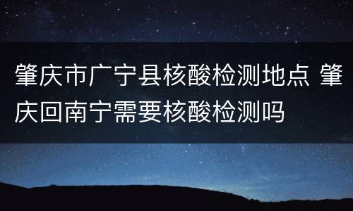 肇庆市广宁县核酸检测地点 肇庆回南宁需要核酸检测吗