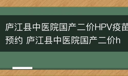 庐江县中医院国产二价HPV疫苗预约 庐江县中医院国产二价hpv疫苗预约