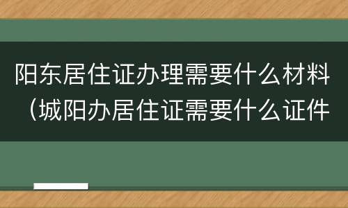 阳东居住证办理需要什么材料（城阳办居住证需要什么证件?）
