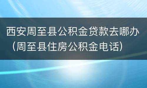 西安周至县公积金贷款去哪办（周至县住房公积金电话）