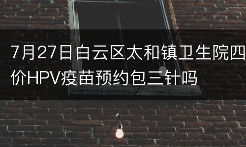 7月27日白云区太和镇卫生院四价HPV疫苗预约包三针吗