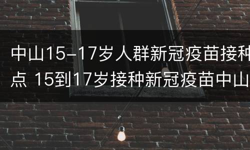 中山15-17岁人群新冠疫苗接种点 15到17岁接种新冠疫苗中山市