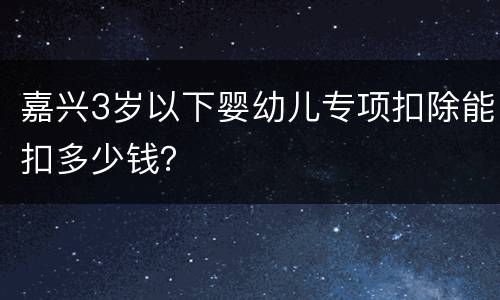 嘉兴3岁以下婴幼儿专项扣除能扣多少钱？