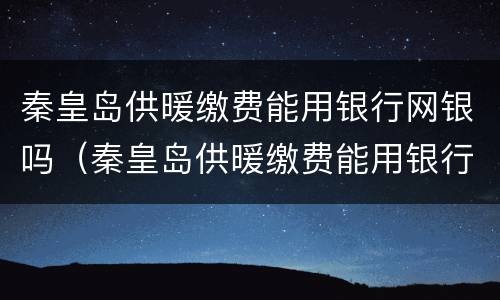 秦皇岛供暖缴费能用银行网银吗（秦皇岛供暖缴费能用银行网银吗）