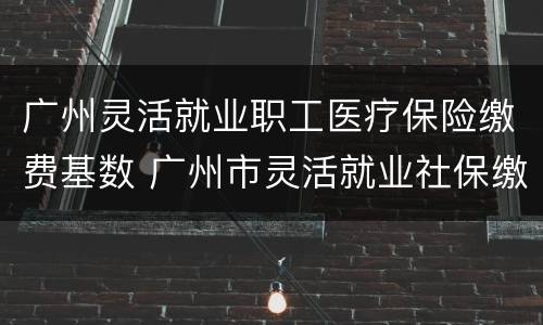 广州灵活就业职工医疗保险缴费基数 广州市灵活就业社保缴费基数