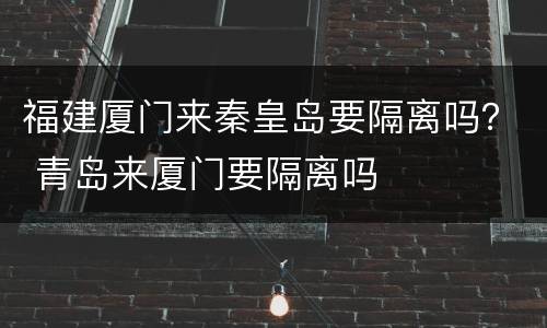 福建厦门来秦皇岛要隔离吗？ 青岛来厦门要隔离吗