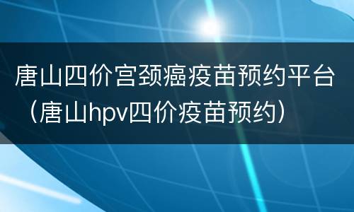 唐山四价宫颈癌疫苗预约平台（唐山hpv四价疫苗预约）