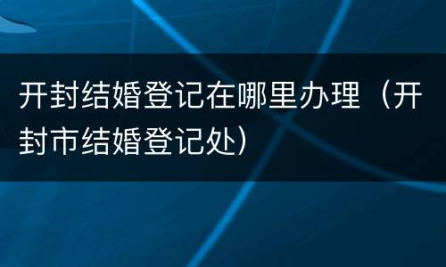 开封结婚登记在哪里办理（开封市结婚登记处）