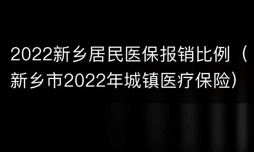 2022新乡居民医保报销比例（新乡市2022年城镇医疗保险）