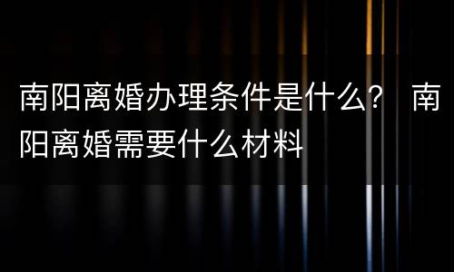 南阳离婚办理条件是什么？ 南阳离婚需要什么材料