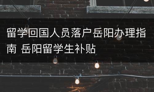 留学回国人员落户岳阳办理指南 岳阳留学生补贴