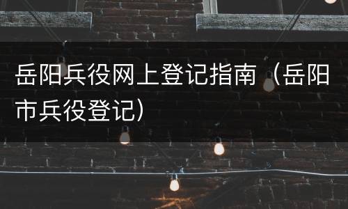 岳阳兵役网上登记指南（岳阳市兵役登记）