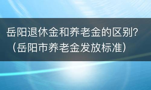 岳阳退休金和养老金的区别？（岳阳市养老金发放标准）