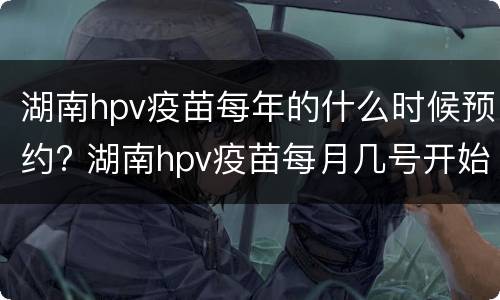 湖南hpv疫苗每年的什么时候预约? 湖南hpv疫苗每月几号开始预约