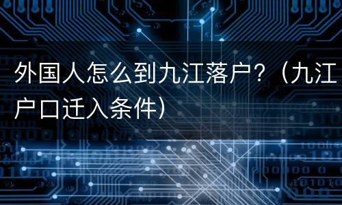 外国人怎么到九江落户?（九江户口迁入条件）