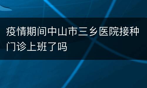 疫情期间中山市三乡医院接种门诊上班了吗
