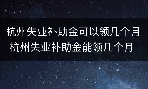杭州失业补助金可以领几个月 杭州失业补助金能领几个月