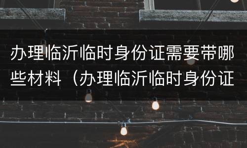 办理临沂临时身份证需要带哪些材料（办理临沂临时身份证需要带哪些材料呢）