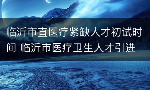 临沂市直医疗紧缺人才初试时间 临沂市医疗卫生人才引进