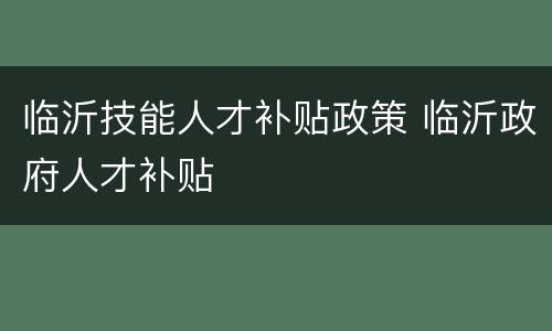 临沂技能人才补贴政策 临沂政府人才补贴
