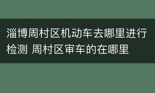 淄博周村区机动车去哪里进行检测 周村区审车的在哪里