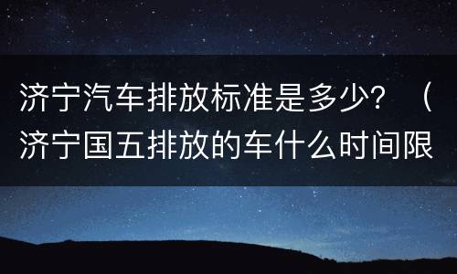 济宁汽车排放标准是多少？（济宁国五排放的车什么时间限行）