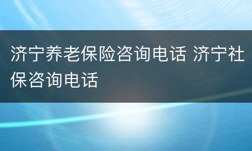 济宁养老保险咨询电话 济宁社保咨询电话