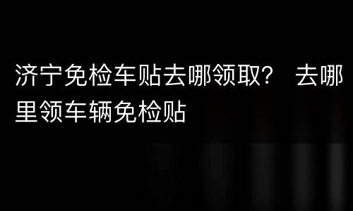 济宁免检车贴去哪领取？ 去哪里领车辆免检贴