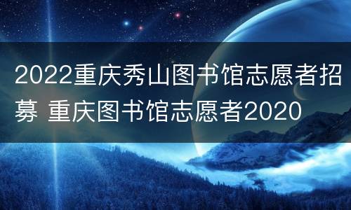 2022重庆秀山图书馆志愿者招募 重庆图书馆志愿者2020