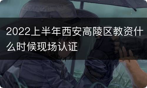 2022上半年西安高陵区教资什么时候现场认证