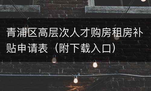 青浦区高层次人才购房租房补贴申请表（附下载入口）